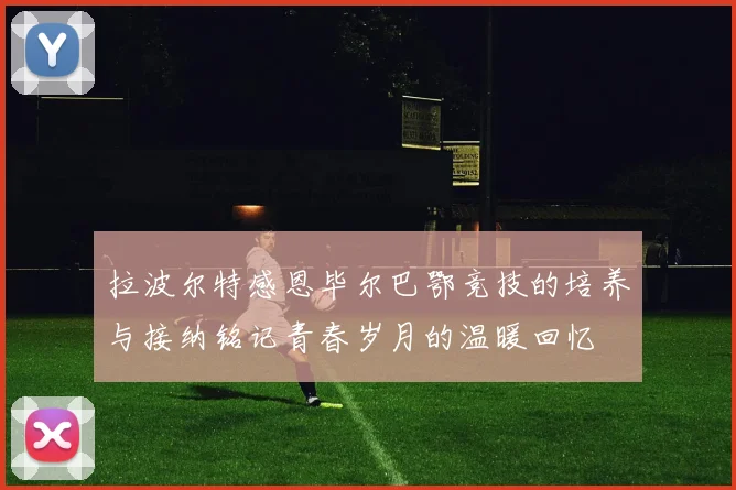 拉波尔特感恩毕尔巴鄂竞技的培养与接纳铭记青春岁月的温暖回忆