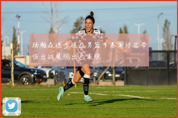 杨瀚森逐步适应男篮节奏高诗岩带伤出战展现出色表现