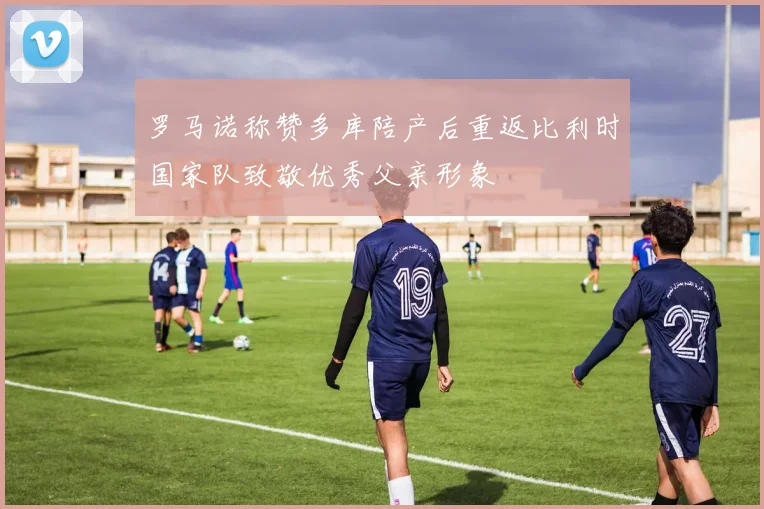 罗马诺称赞多库陪产后重返比利时国家队致敬优秀父亲形象