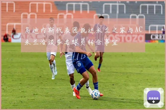 乌迪内斯代表团抵达米兰之家与AC米兰洽谈多名球员转会事宜
