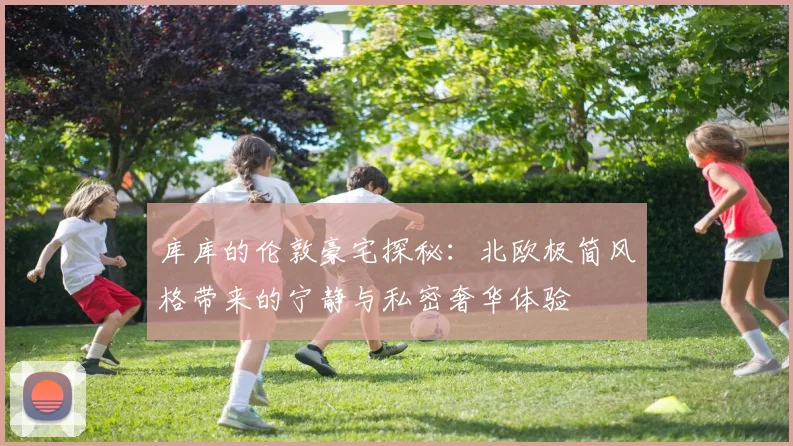 库库的伦敦豪宅探秘：北欧极简风格带来的宁静与私密奢华体验