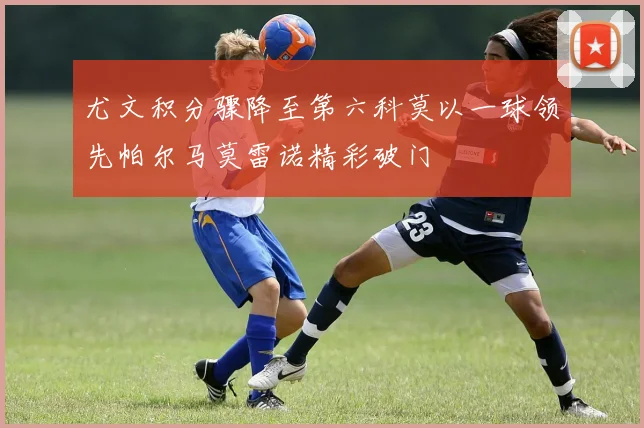 尤文积分骤降至第六科莫以一球领先帕尔马莫雷诺精彩破门