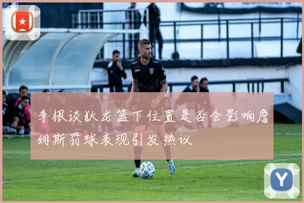 李根谈狄龙篮下位置是否会影响詹姆斯罚球表现引发热议