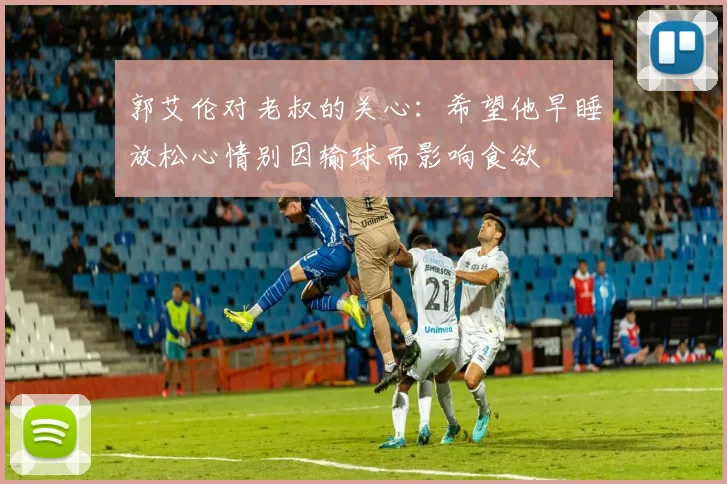 郭艾伦对老叔的关心：希望他早睡放松心情别因输球而影响食欲