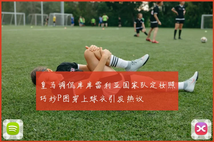 皇马调侃库库雷利亚国家队定妆照巧妙P图穿上球衣引发热议