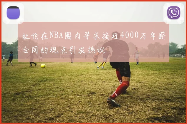 杜伦在NBA圈内寻求接近4000万年薪合同的观点引发热议