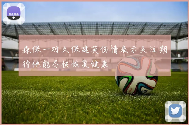 森保一对久保建英伤情表示关注期待他能尽快恢复健康