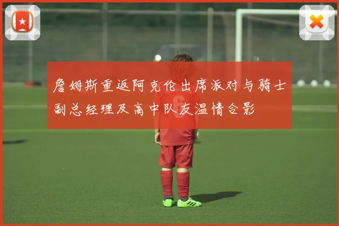詹姆斯重返阿克伦出席派对与骑士副总经理及高中队友温情合影