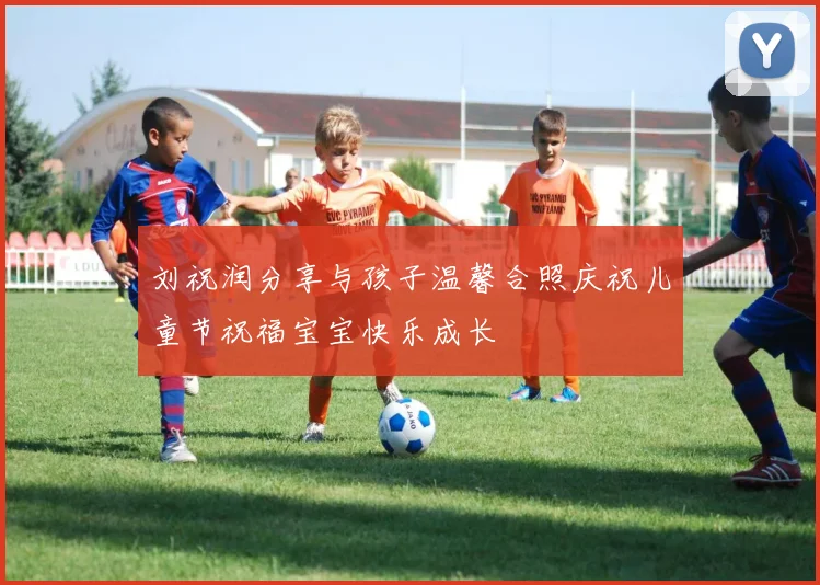 刘祝润分享与孩子温馨合照庆祝儿童节祝福宝宝快乐成长