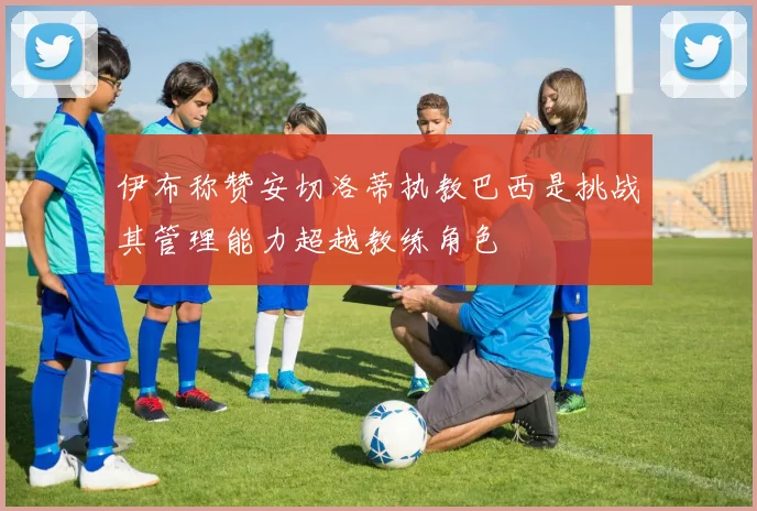 伊布称赞安切洛蒂执教巴西是挑战其管理能力超越教练角色