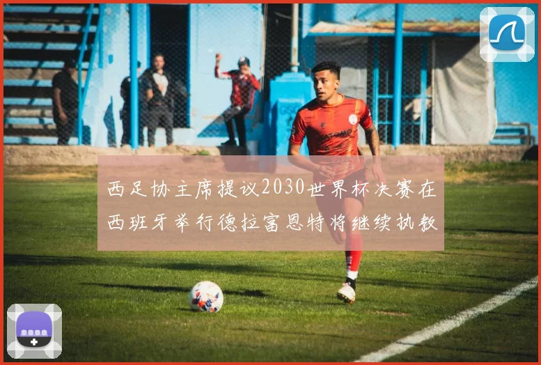 西足协主席提议2030世界杯决赛在西班牙举行德拉富恩特将继续执教国家队