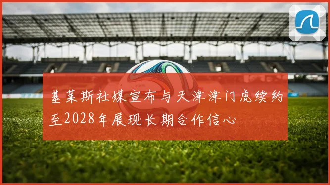 基莱斯社媒宣布与天津津门虎续约至2028年展现长期合作信心